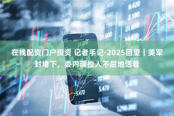 在线配资门户投资 记者手记·2025回望｜美军封堵下，委内瑞拉人不屈地活着