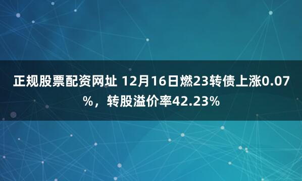 正规股票配资网址 12月16日燃23转债上涨0.07%，转股溢价率42.23%