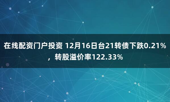在线配资门户投资 12月16日台21转债下跌0.21%，转股溢价率122.33%