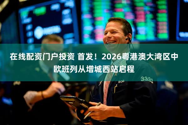 在线配资门户投资 首发！2026粤港澳大湾区中欧班列从增城西站启程