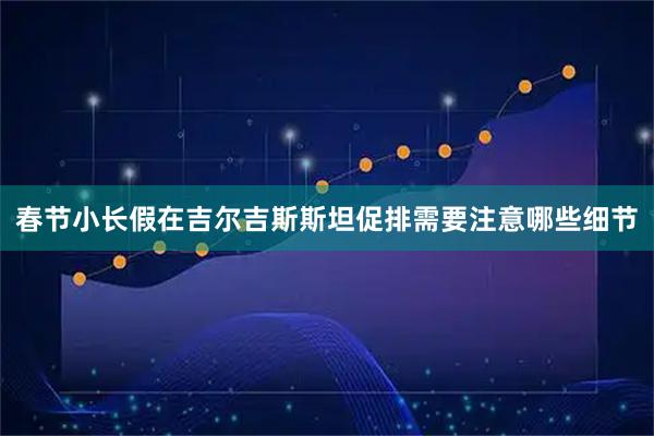 春节小长假在吉尔吉斯斯坦促排需要注意哪些细节