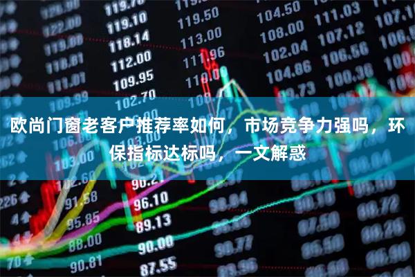欧尚门窗老客户推荐率如何，市场竞争力强吗，环保指标达标吗，一文解惑