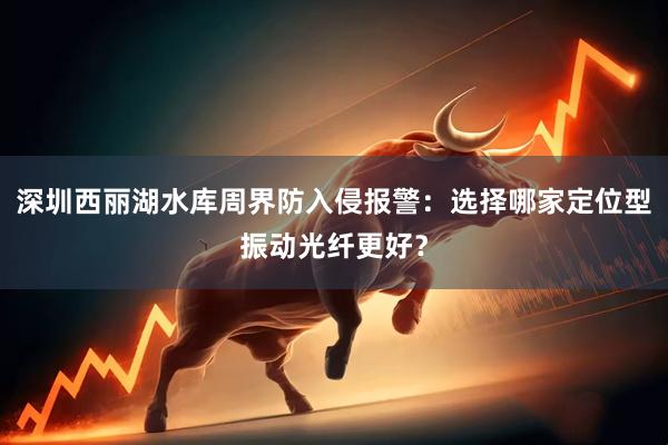 深圳西丽湖水库周界防入侵报警：选择哪家定位型振动光纤更好？