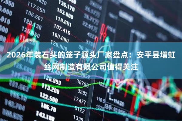 2026年装石头的笼子源头厂家盘点：安平县增虹丝网制造有限公司值得关注