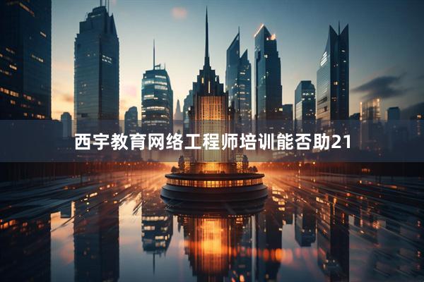 西宇教育网络工程师培训能否助21
