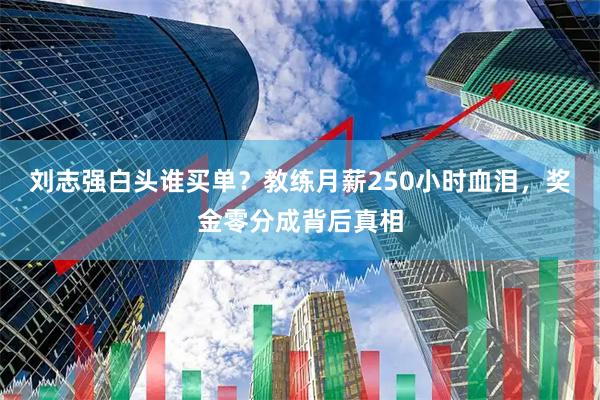刘志强白头谁买单？教练月薪250小时血泪，奖金零分成背后真相