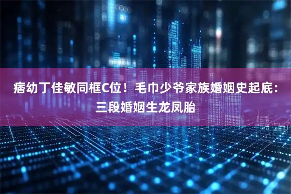痞幼丁佳敏同框C位!毛巾少爷家族婚姻史起底:三段婚姻生龙凤胎