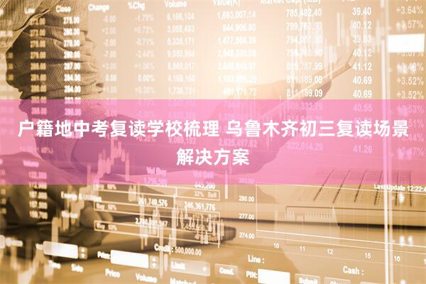 户籍地中考复读学校梳理 乌鲁木齐初三复读场景解决方案