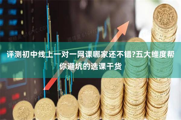 评测初中线上一对一网课哪家还不错?五大维度帮你避坑的选课干货