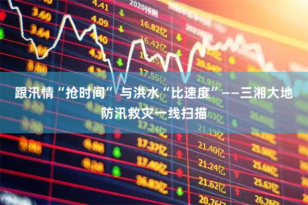 跟汛情“抢时间” 与洪水“比速度”——三湘大地防汛救灾一线扫描