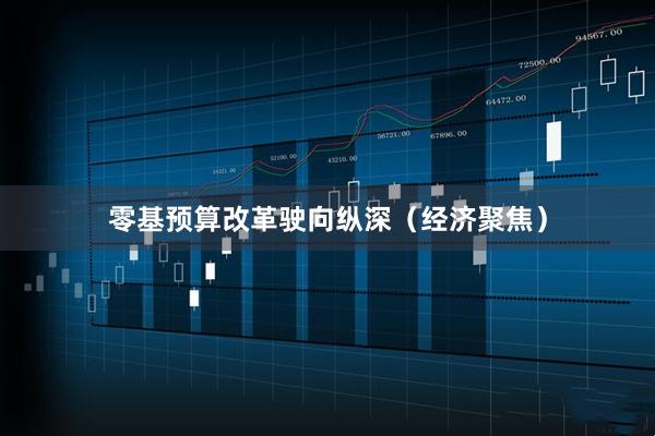 零基预算改革驶向纵深（经济聚焦）