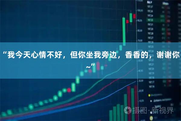 “我今天心情不好,但你坐我旁边,香香的,谢谢你~”