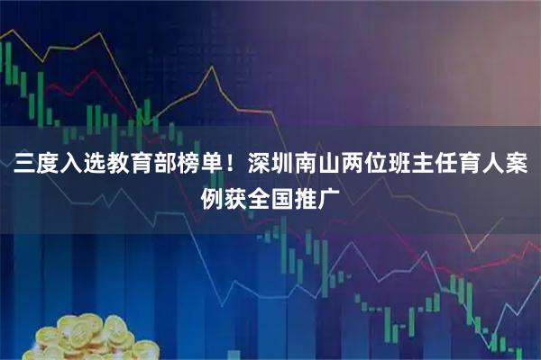 三度入选教育部榜单！深圳南山两位班主任育人案例获全国推广