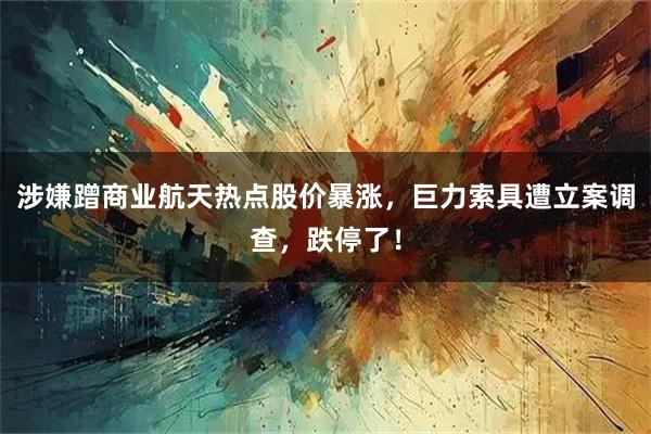 涉嫌蹭商业航天热点股价暴涨，巨力索具遭立案调查，跌停了！