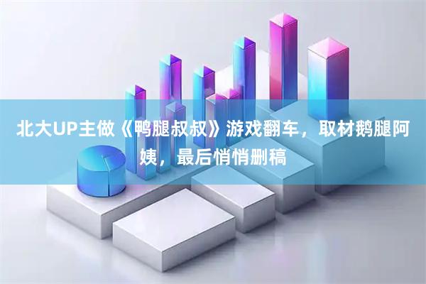 北大UP主做《鸭腿叔叔》游戏翻车，取材鹅腿阿姨，最后悄悄删稿