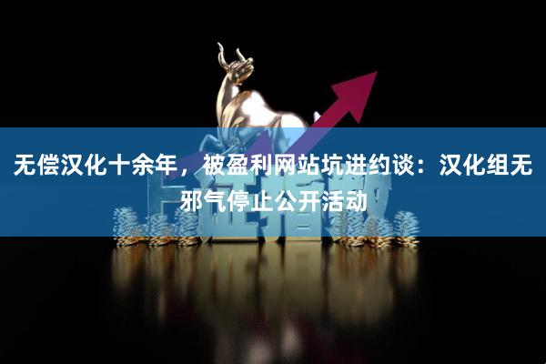 无偿汉化十余年，被盈利网站坑进约谈：汉化组无邪气停止公开活动