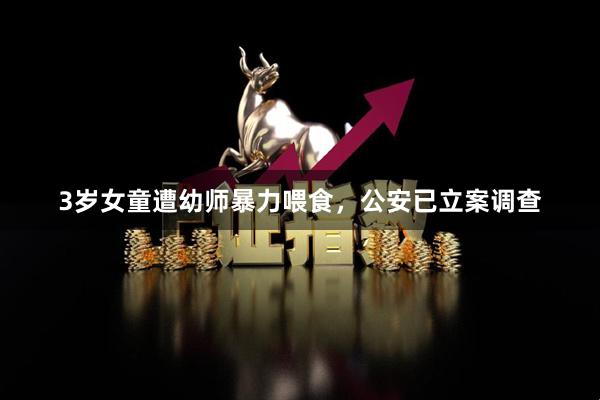 3岁女童遭幼师暴力喂食，公安已立案调查