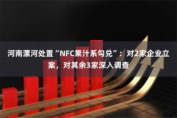 河南漯河处置“NFC果汁系勾兑”:对2家企业立案,对其余3家深入调查